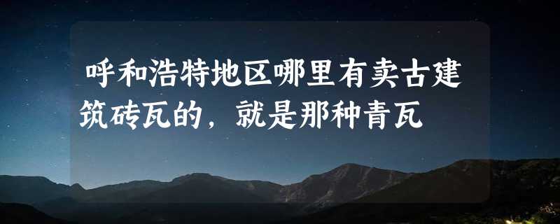 呼和浩特地区哪里有卖古建筑砖瓦的，就是那种青瓦