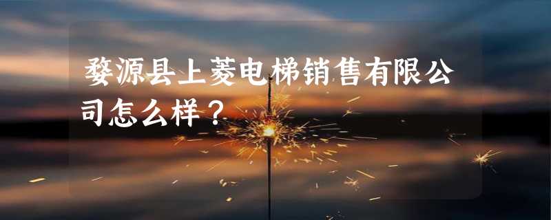 婺源县上菱电梯销售有限公司怎么样？