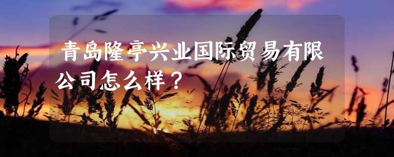 青岛隆亭兴业国际贸易有限公司怎么样？