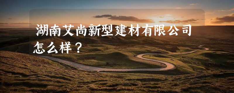 湖南艾尚新型建材有限公司怎么样？