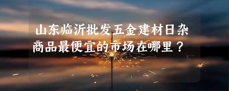 山东临沂批发五金建材日杂商品最便宜的市场在哪里？