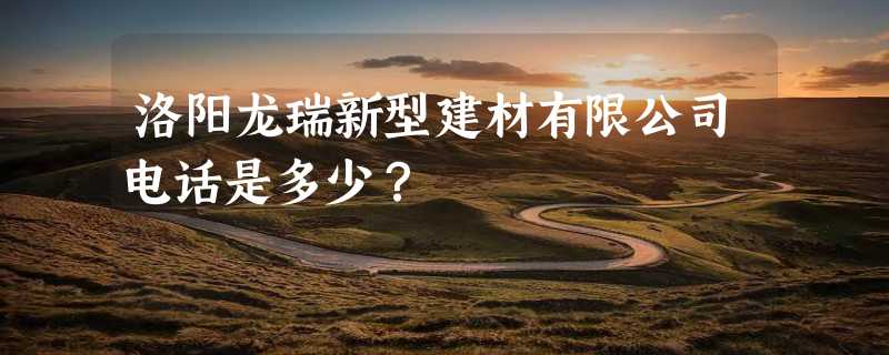 洛阳龙瑞新型建材有限公司电话是多少？