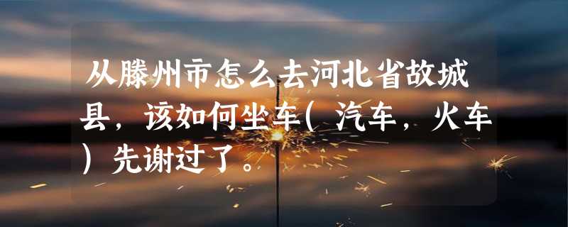 从滕州市怎么去河北省故城县，该如何坐车(汽车，火车)先谢过了。