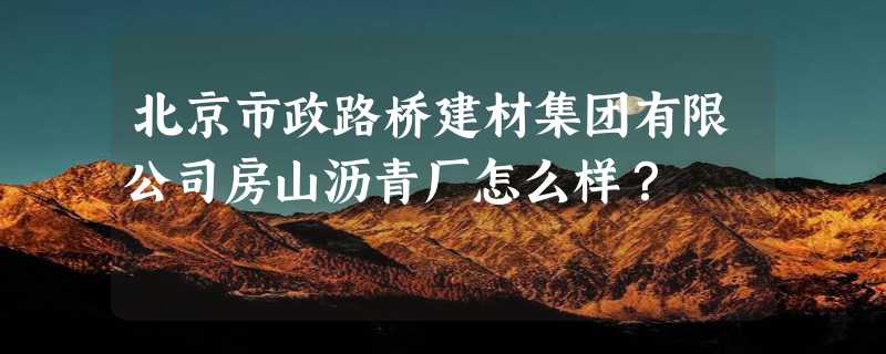 北京市政路桥建材集团有限公司房山沥青厂怎么样？