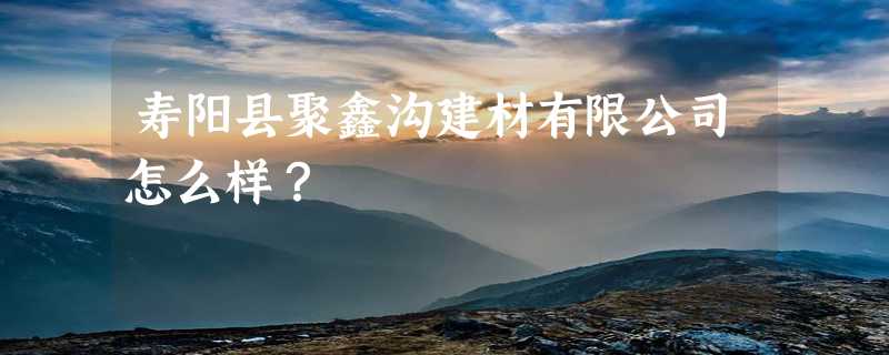 寿阳县聚鑫沟建材有限公司怎么样？