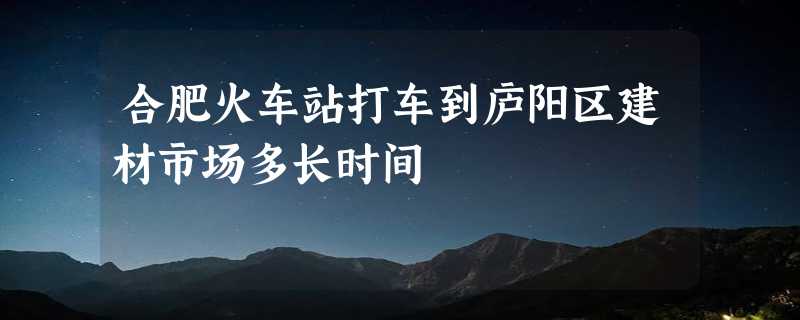 合肥火车站打车到庐阳区建材市场多长时间