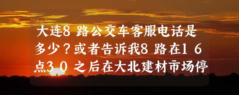 大连8路公交车客服电话是多少？或者告诉我8路在16点30之后在大北建材市场停不停？谢谢！