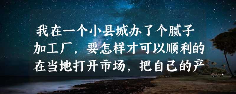 我在一个小县城办了个腻子加工厂,要怎样才可以顺利的在当地打开市场,把自己的产品推销广来?