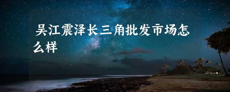 吴江震泽长三角批发市场怎么样