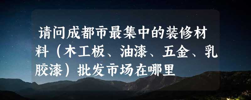 请问成都市最集中的装修材料（木工板、油漆、五金、乳胶漆）批发市场在哪里