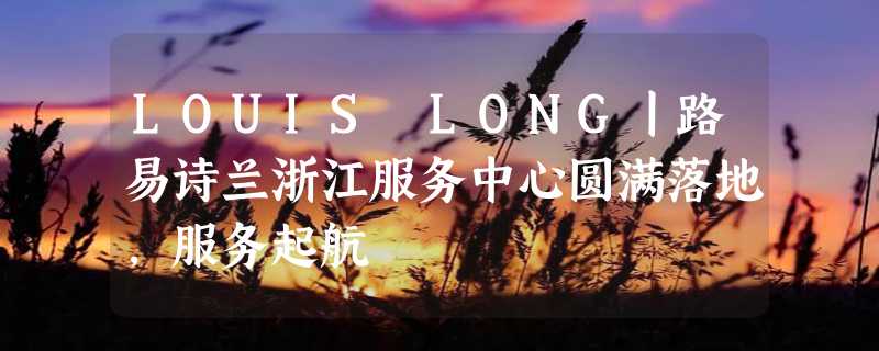 LOUIS LONG丨路易诗兰浙江服务中心圆满落地，服务起航