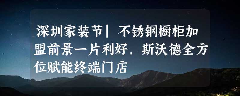 深圳家装节|不锈钢橱柜加盟前景一片利好，斯沃德全方位赋能终端门店