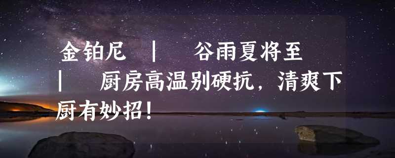 金铂尼 | 谷雨夏将至 | 厨房高温别硬抗，清爽下厨有妙招！