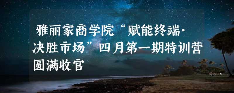 雅丽家商学院“赋能终端·决胜市场”四月第一期特训营圆满收官