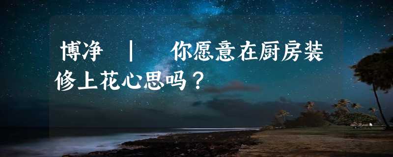 博净 | 你愿意在厨房装修上花心思吗？