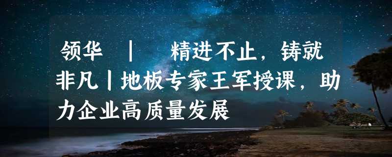 领华 | 精进不止，铸就非凡丨地板专家王军授课，助力企业高质量发展