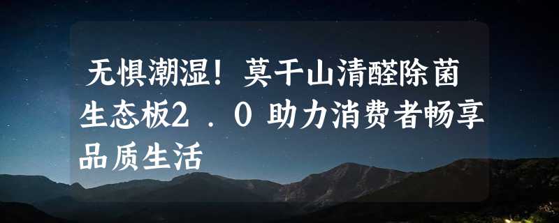 无惧潮湿！莫干山清醛除菌生态板2.0助力消费者畅享品质生活