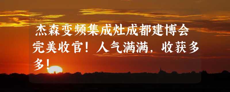 杰森变频集成灶成都建博会完美收官！人气满满，收获多多！