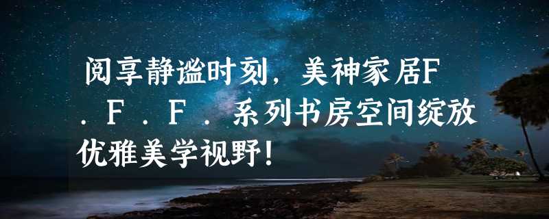 阅享静谧时刻，美神家居F.F.F.系列书房空间绽放优雅美学视野！