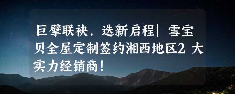 巨擘联袂，迭新启程|雪宝贝全屋定制签约湘西地区2大实力经销商!