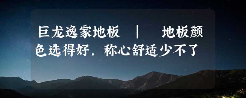 巨龙逸家地板 | 地板颜色选得好，称心舒适少不了