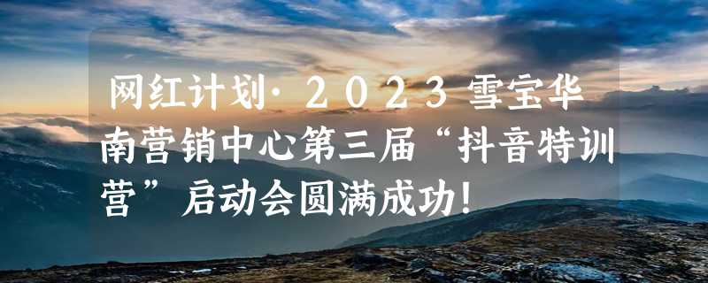 网红计划·2023雪宝华南营销中心第三届“抖音特训营”启动会圆满成功！