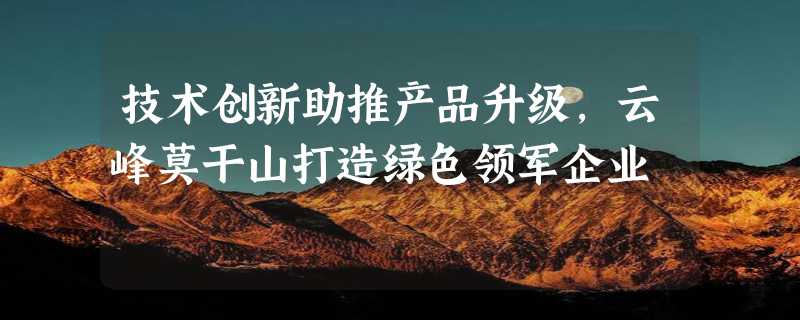 技术创新助推产品升级，云峰莫干山打造绿色领军企业