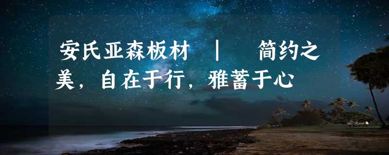 安氏亚森板材 | 简约之美，自在于行，雅蓄于心