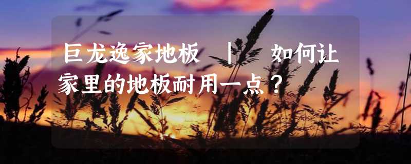 巨龙逸家地板 | 如何让家里的地板耐用一点？