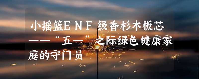 小摇篮ENF级香杉木板芯——“五一”之际绿色健康家庭的守门员