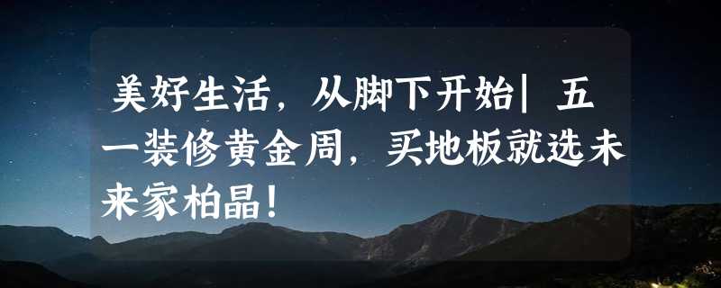 美好生活，从脚下开始|五一装修黄金周，买地板就选未来家柏晶！