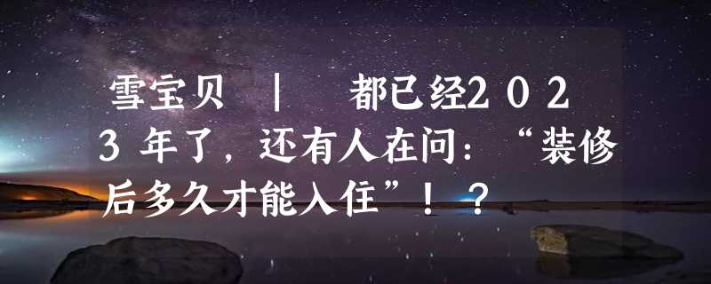 雪宝贝 | 都已经2023年了，还有人在问：“装修后多久才能入住”！？