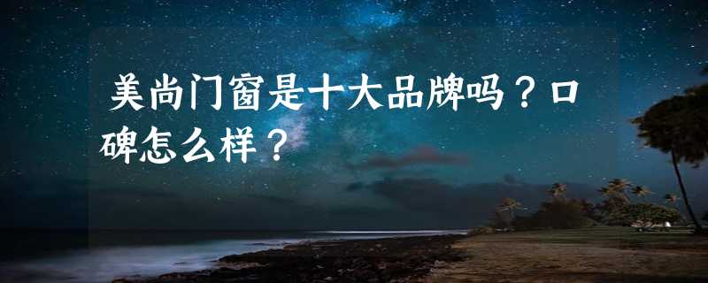 美尚门窗是十大品牌吗？口碑怎么样？