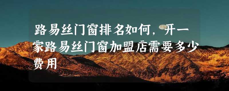 路易丝门窗排名如何，开一家路易丝门窗加盟店需要多少费用