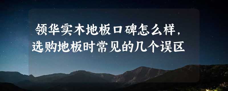 领华实木地板口碑怎么样，选购地板时常见的几个误区