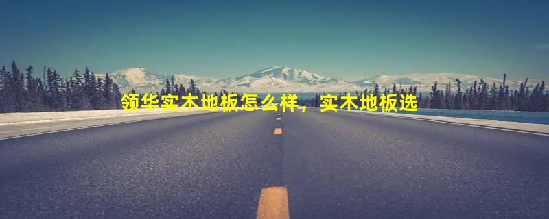 领华实木地板怎么样，实木地板选购看什么