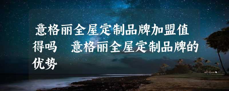 意格丽全屋定制品牌加盟值得吗 意格丽全屋定制品牌的优势