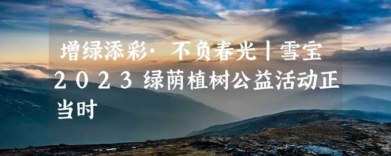 增绿添彩·不负春光丨雪宝2023绿荫植树公益活动正当时