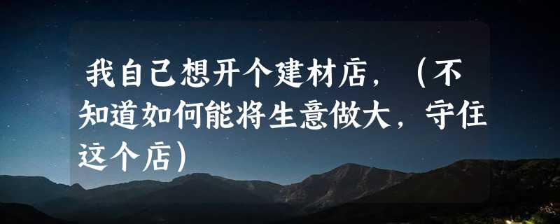 我自己想开个建材店，（不知道如何能将生意做大，守住这个店）