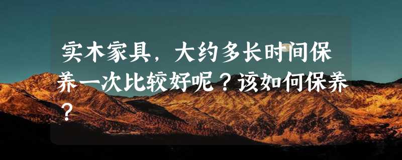 实木家具，大约多长时间保养一次比较好呢？该如何保养？