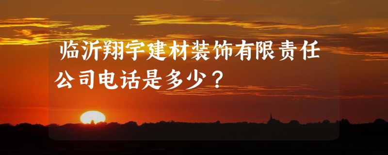 临沂翔宇建材装饰有限责任公司电话是多少？