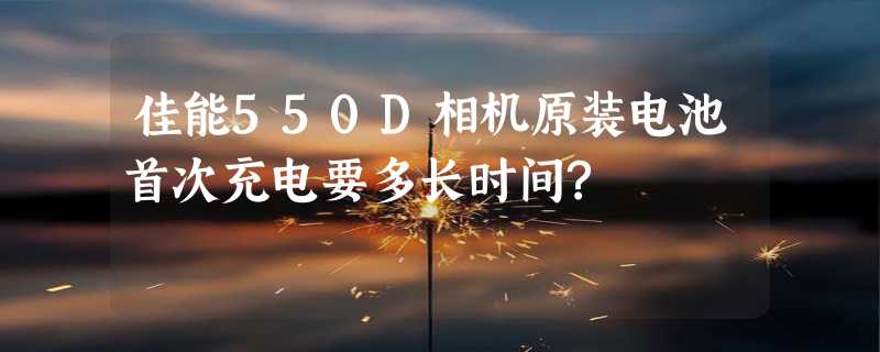 佳能550D相机原装电池首次充电要多长时间?