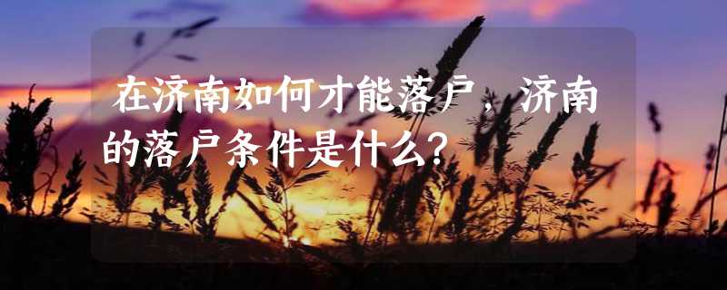 在济南如何才能落户,济南的落户条件是什么?