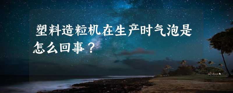 塑料造粒机在生产时气泡是怎么回事？