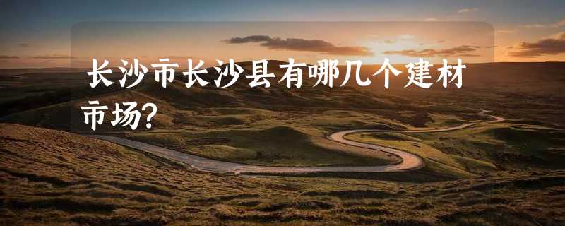 长沙市长沙县有哪几个建材市场?