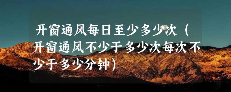 开窗通风每日至少多少次（开窗通风不少于多少次每次不少于多少分钟）