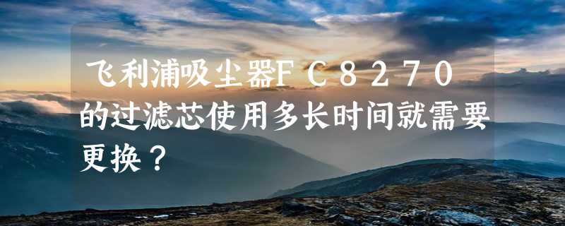 飞利浦吸尘器FC8270的过滤芯使用多长时间就需要更换？