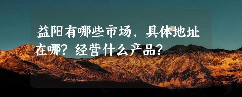 益阳有哪些市场,具体地址在哪?经营什么产品?