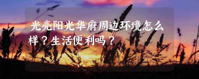 光亮阳光华府周边环境怎么样？生活便利吗？