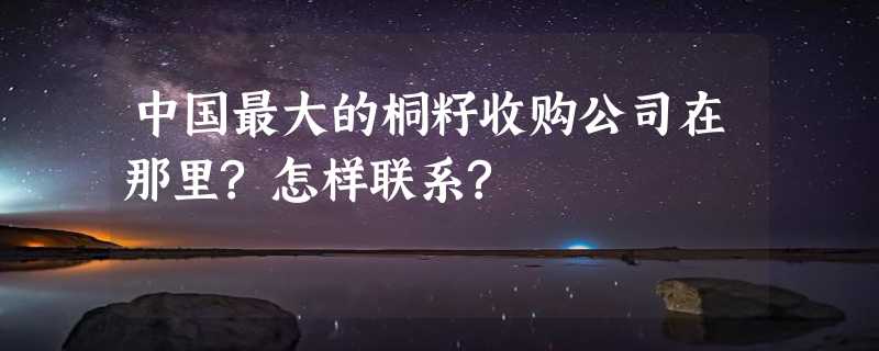 中国最大的桐籽收购公司在那里?怎样联系?